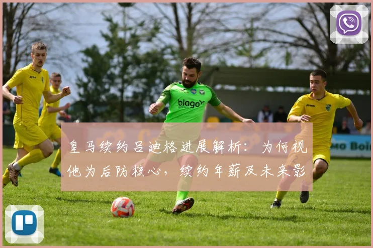 皇马续约吕迪格进展解析:为何视他为后防核心,续约年薪及未来影响