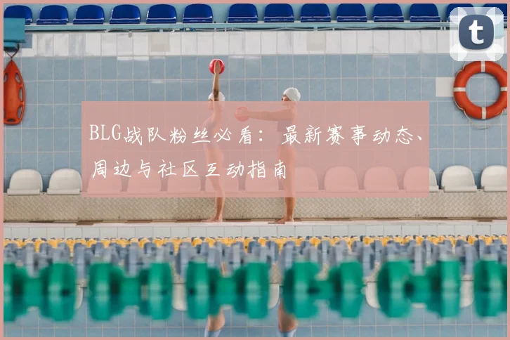 BLG战队粉丝必看：最新赛事动态、周边与社区互动指南