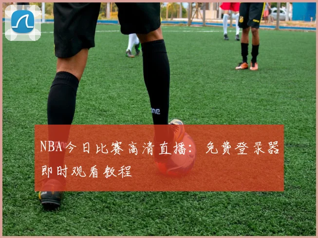 NBA今日比赛高清直播：免费登录器即时观看教程