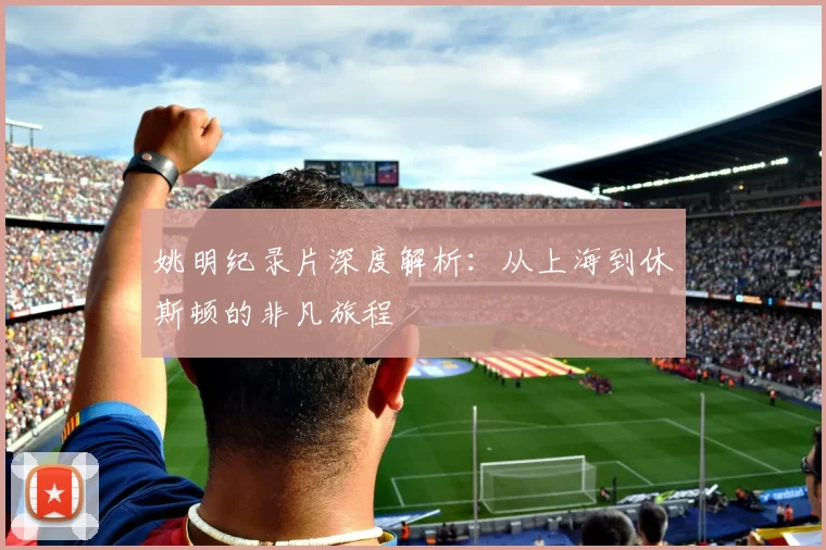 姚明纪录片深度解析：从上海到休斯顿的非凡旅程