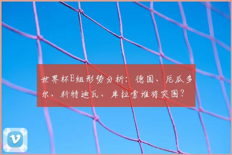 世界杯E组形势分析：德国、厄瓜多尔、科特迪瓦、库拉索谁将突围？