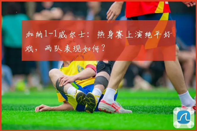 加纳1-1威尔士：热身赛上演绝平好戏，两队表现如何？