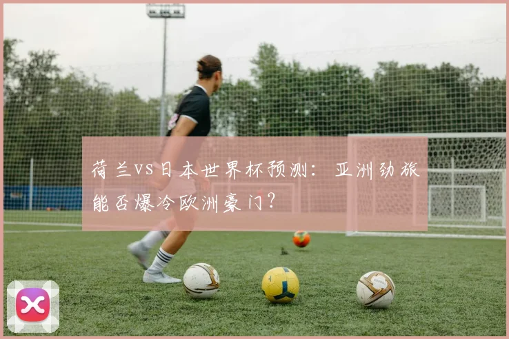 荷兰vs日本世界杯预测：亚洲劲旅能否爆冷欧洲豪门？