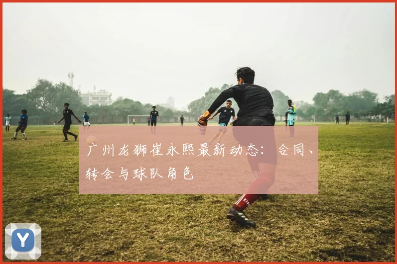 广州龙狮崔永熙最新动态：合同、转会与球队角色