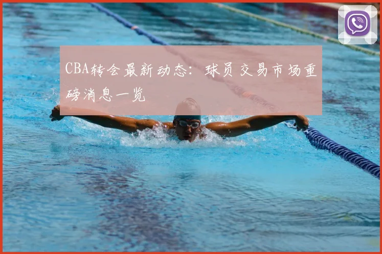 CBA转会最新动态：球员交易市场重磅消息一览