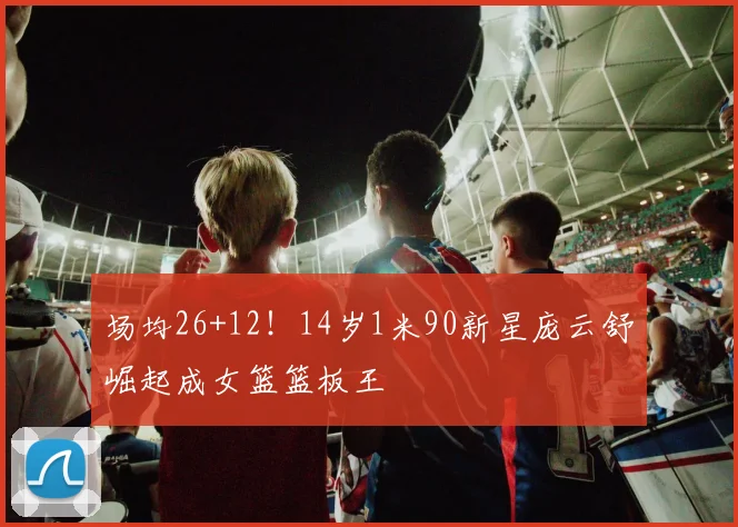 场均26+12！14岁1米90新星庞云舒崛起成女篮篮板王