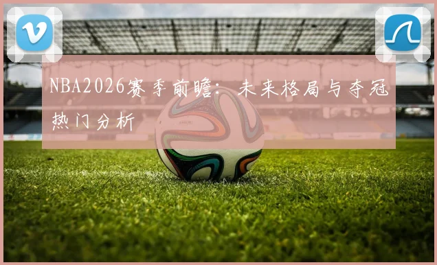 NBA2026赛季前瞻：未来格局与夺冠热门分析