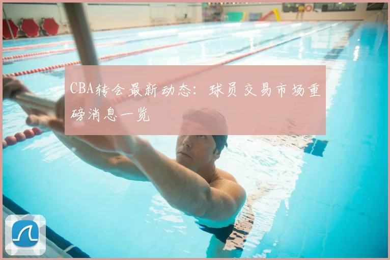 CBA转会最新动态：球员交易市场重磅消息一览