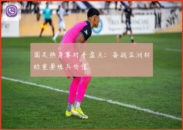 国足热身赛对手盘点：备战亚洲杯的重要练兵价值