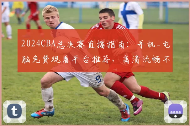 2024CBA总决赛直播指南:手机_电脑免费观看平台推荐,高清流畅不卡顿