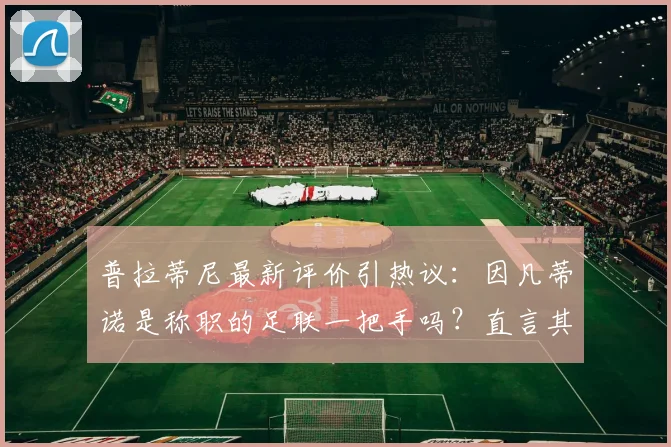 普拉蒂尼最新评价引热议：因凡蒂诺是称职的足联一把手吗？直言其更擅长与权贵打交道