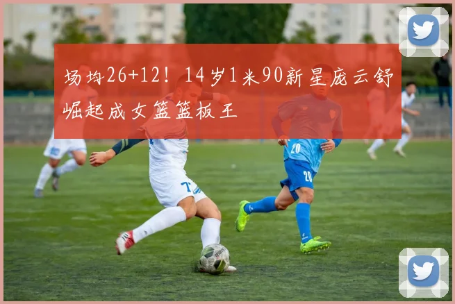 场均26+12！14岁1米90新星庞云舒崛起成女篮篮板王
