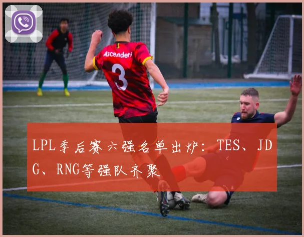 LPL季后赛六强名单出炉：TES、JDG、RNG等强队齐聚