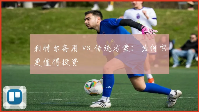 利特尔备用 vs 传统方案：为何它更值得投资