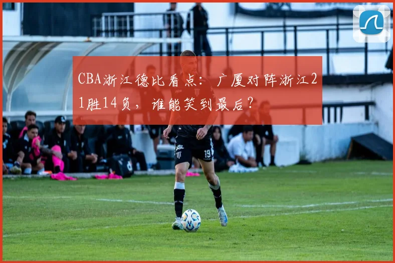 CBA浙江德比看点：广厦对阵浙江21胜14负，谁能笑到最后？