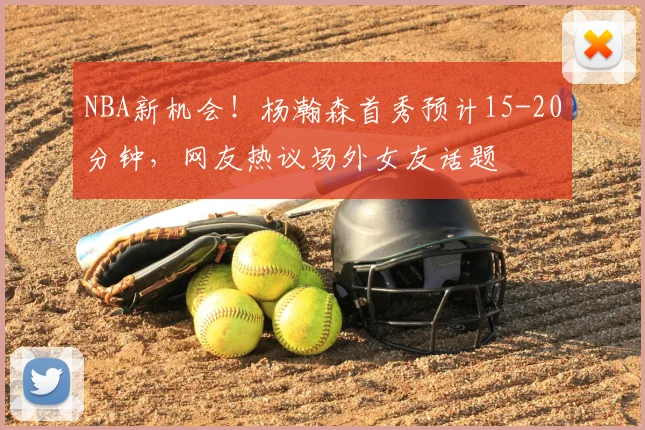 NBA新机会！杨瀚森首秀预计15-20分钟，网友热议场外女友话题